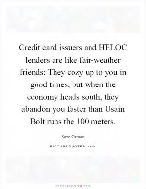 Credit card issuers and HELOC lenders are like fair-weather friends: They cozy up to you in good times, but when the economy heads south, they abandon you faster than Usain Bolt runs the 100 meters Picture Quote #1