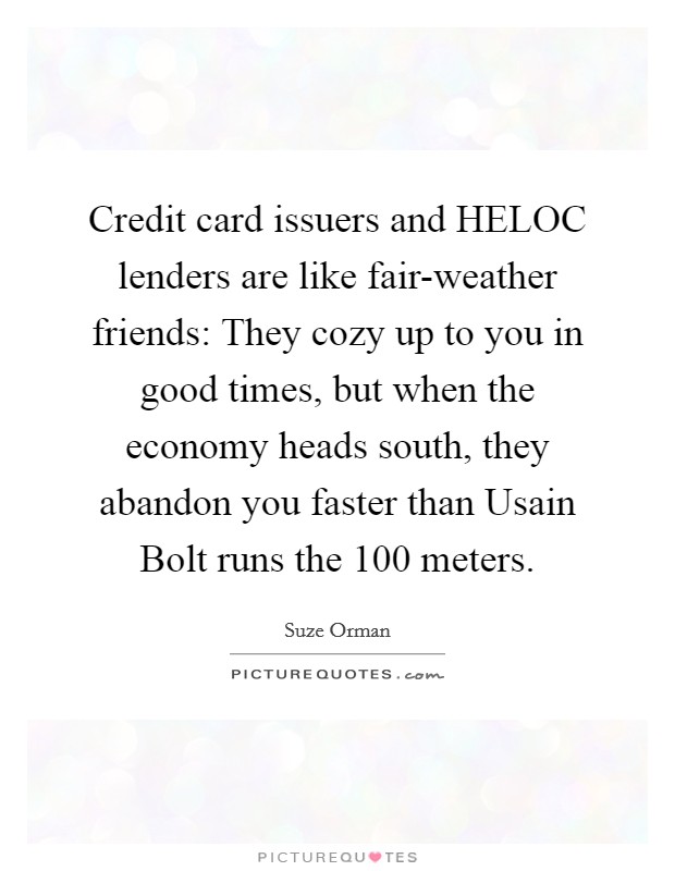Credit card issuers and HELOC lenders are like fair-weather friends: They cozy up to you in good times, but when the economy heads south, they abandon you faster than Usain Bolt runs the 100 meters. Picture Quote #1