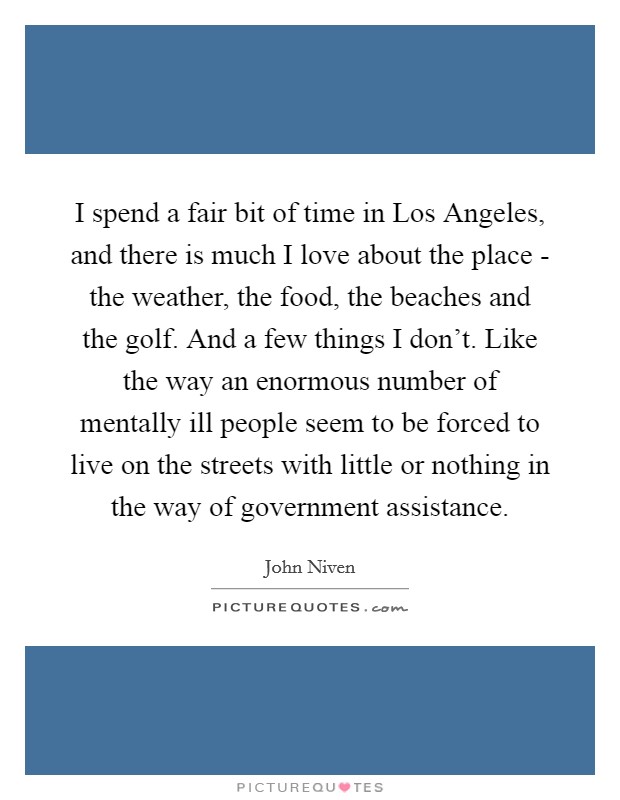 I spend a fair bit of time in Los Angeles, and there is much I love about the place - the weather, the food, the beaches and the golf. And a few things I don't. Like the way an enormous number of mentally ill people seem to be forced to live on the streets with little or nothing in the way of government assistance. Picture Quote #1