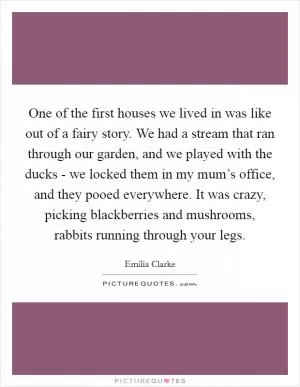 One of the first houses we lived in was like out of a fairy story. We had a stream that ran through our garden, and we played with the ducks - we locked them in my mum’s office, and they pooed everywhere. It was crazy, picking blackberries and mushrooms, rabbits running through your legs Picture Quote #1