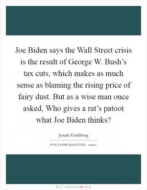 Joe Biden says the Wall Street crisis is the result of George W. Bush’s tax cuts, which makes as much sense as blaming the rising price of fairy dust. But as a wise man once asked, Who gives a rat’s patoot what Joe Biden thinks? Picture Quote #1