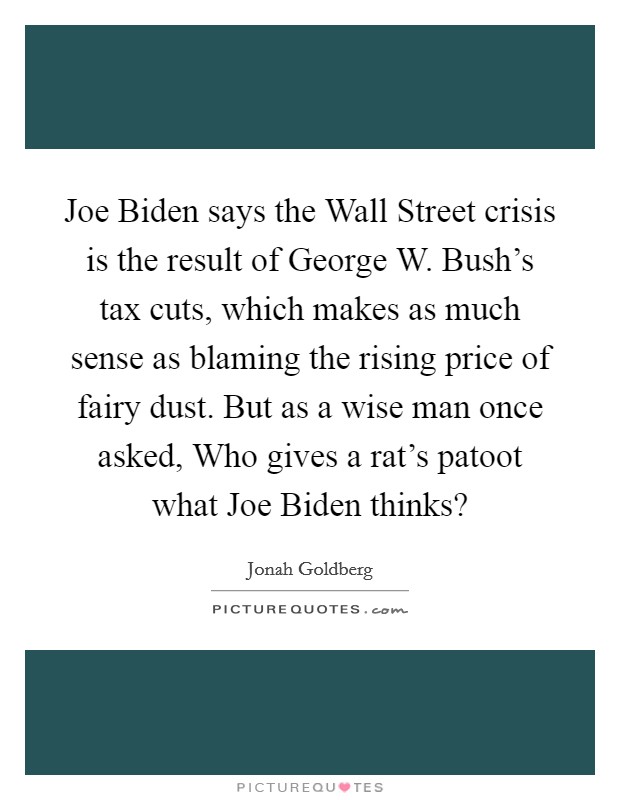 Joe Biden says the Wall Street crisis is the result of George W. Bush's tax cuts, which makes as much sense as blaming the rising price of fairy dust. But as a wise man once asked, Who gives a rat's patoot what Joe Biden thinks? Picture Quote #1