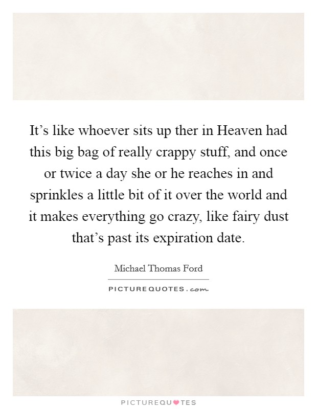 It's like whoever sits up ther in Heaven had this big bag of really crappy stuff, and once or twice a day she or he reaches in and sprinkles a little bit of it over the world and it makes everything go crazy, like fairy dust that's past its expiration date. Picture Quote #1