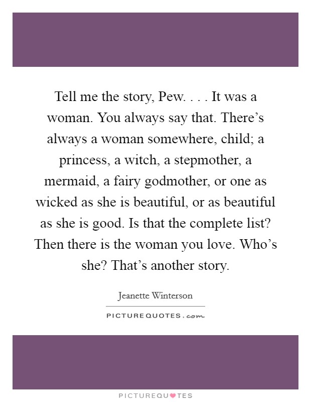 Tell me the story, Pew. . . . It was a woman. You always say that. There's always a woman somewhere, child; a princess, a witch, a stepmother, a mermaid, a fairy godmother, or one as wicked as she is beautiful, or as beautiful as she is good. Is that the complete list? Then there is the woman you love. Who's she? That's another story. Picture Quote #1