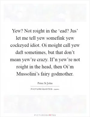 Yew? Not roight in the ‘ead? Jus’ let me tell yew somefink yew cockeyed idiot. Oi moight call yew daft sometimes, but that don’t mean yew’re crazy. If’n yew’re not roight in the head, then Oi’m Mussolini’s fairy godmother Picture Quote #1