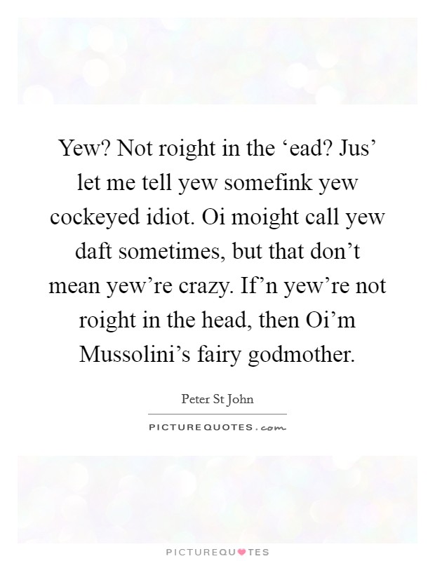 Yew? Not roight in the ‘ead? Jus' let me tell yew somefink yew cockeyed idiot. Oi moight call yew daft sometimes, but that don't mean yew're crazy. If'n yew're not roight in the head, then Oi'm Mussolini's fairy godmother. Picture Quote #1