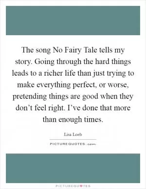 The song No Fairy Tale tells my story. Going through the hard things leads to a richer life than just trying to make everything perfect, or worse, pretending things are good when they don’t feel right. I’ve done that more than enough times Picture Quote #1