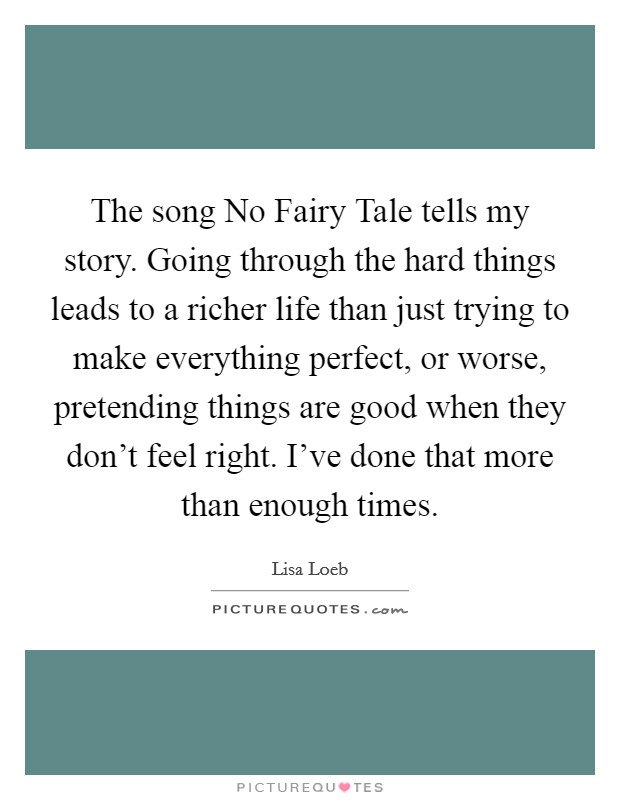 The song No Fairy Tale tells my story. Going through the hard things leads to a richer life than just trying to make everything perfect, or worse, pretending things are good when they don't feel right. I've done that more than enough times. Picture Quote #1