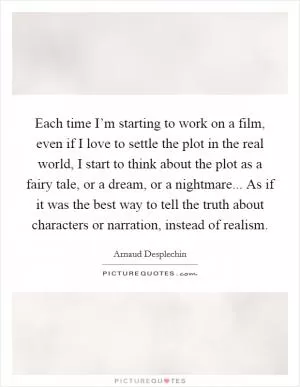 Each time I’m starting to work on a film, even if I love to settle the plot in the real world, I start to think about the plot as a fairy tale, or a dream, or a nightmare... As if it was the best way to tell the truth about characters or narration, instead of realism Picture Quote #1