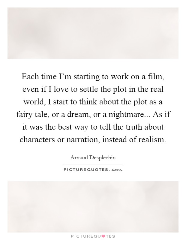 Each time I'm starting to work on a film, even if I love to settle the plot in the real world, I start to think about the plot as a fairy tale, or a dream, or a nightmare... As if it was the best way to tell the truth about characters or narration, instead of realism. Picture Quote #1