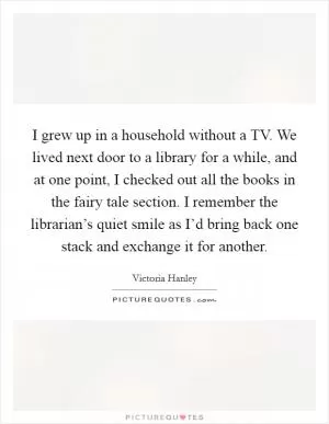 I grew up in a household without a TV. We lived next door to a library for a while, and at one point, I checked out all the books in the fairy tale section. I remember the librarian’s quiet smile as I’d bring back one stack and exchange it for another Picture Quote #1
