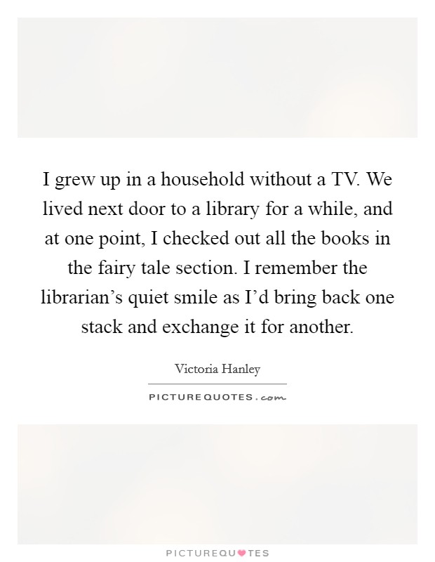 I grew up in a household without a TV. We lived next door to a library for a while, and at one point, I checked out all the books in the fairy tale section. I remember the librarian's quiet smile as I'd bring back one stack and exchange it for another. Picture Quote #1