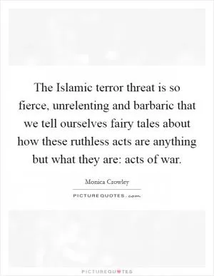 The Islamic terror threat is so fierce, unrelenting and barbaric that we tell ourselves fairy tales about how these ruthless acts are anything but what they are: acts of war Picture Quote #1