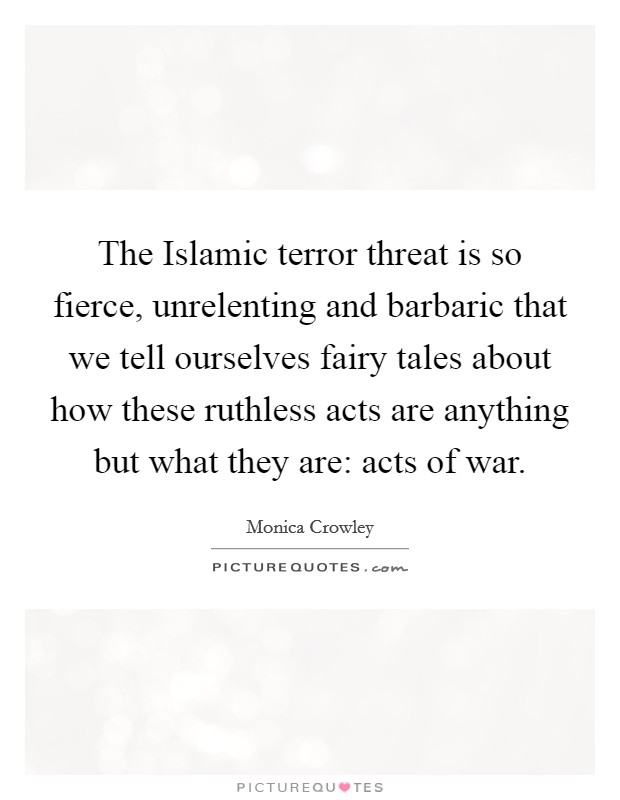 The Islamic terror threat is so fierce, unrelenting and barbaric that we tell ourselves fairy tales about how these ruthless acts are anything but what they are: acts of war. Picture Quote #1
