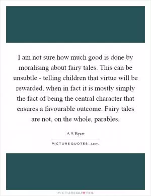 I am not sure how much good is done by moralising about fairy tales. This can be unsubtle - telling children that virtue will be rewarded, when in fact it is mostly simply the fact of being the central character that ensures a favourable outcome. Fairy tales are not, on the whole, parables Picture Quote #1