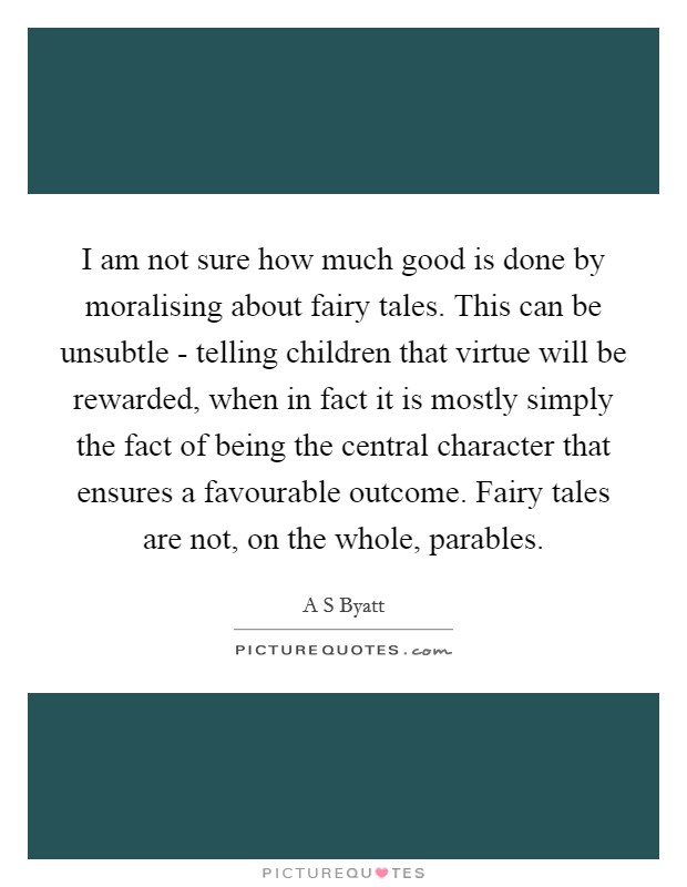 I am not sure how much good is done by moralising about fairy tales. This can be unsubtle - telling children that virtue will be rewarded, when in fact it is mostly simply the fact of being the central character that ensures a favourable outcome. Fairy tales are not, on the whole, parables. Picture Quote #1