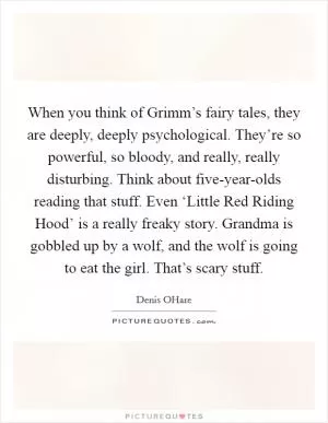 When you think of Grimm’s fairy tales, they are deeply, deeply psychological. They’re so powerful, so bloody, and really, really disturbing. Think about five-year-olds reading that stuff. Even ‘Little Red Riding Hood’ is a really freaky story. Grandma is gobbled up by a wolf, and the wolf is going to eat the girl. That’s scary stuff Picture Quote #1