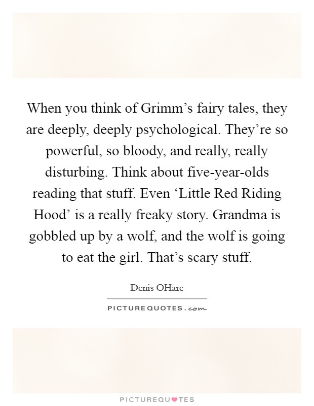 When you think of Grimm's fairy tales, they are deeply, deeply psychological. They're so powerful, so bloody, and really, really disturbing. Think about five-year-olds reading that stuff. Even ‘Little Red Riding Hood' is a really freaky story. Grandma is gobbled up by a wolf, and the wolf is going to eat the girl. That's scary stuff. Picture Quote #1