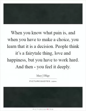 When you know what pain is, and when you have to make a choice, you learn that it is a decision. People think it’s a fairytale thing, love and happiness, but you have to work hard. And then - you feel it deeply Picture Quote #1