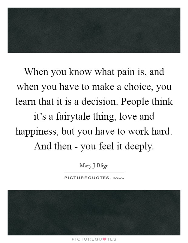 When you know what pain is, and when you have to make a choice, you learn that it is a decision. People think it's a fairytale thing, love and happiness, but you have to work hard. And then - you feel it deeply. Picture Quote #1