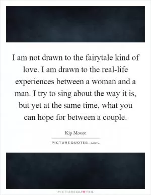 I am not drawn to the fairytale kind of love. I am drawn to the real-life experiences between a woman and a man. I try to sing about the way it is, but yet at the same time, what you can hope for between a couple Picture Quote #1