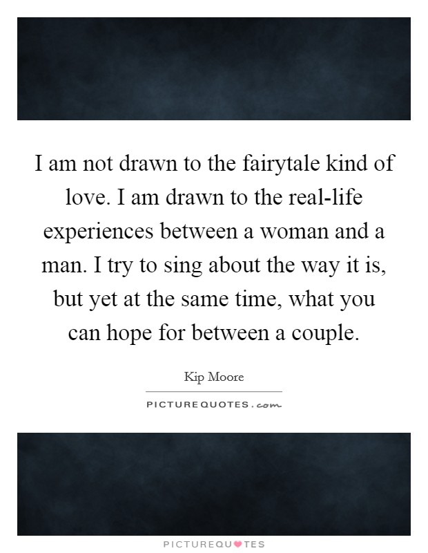 I am not drawn to the fairytale kind of love. I am drawn to the real-life experiences between a woman and a man. I try to sing about the way it is, but yet at the same time, what you can hope for between a couple. Picture Quote #1
