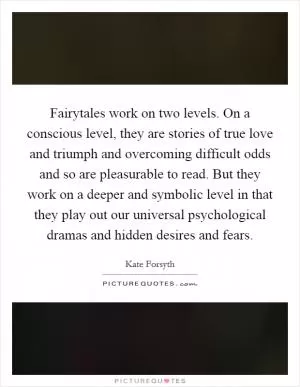Fairytales work on two levels. On a conscious level, they are stories of true love and triumph and overcoming difficult odds and so are pleasurable to read. But they work on a deeper and symbolic level in that they play out our universal psychological dramas and hidden desires and fears Picture Quote #1