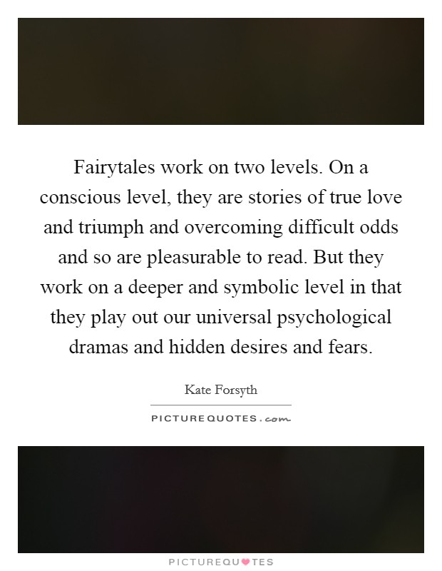 Fairytales work on two levels. On a conscious level, they are stories of true love and triumph and overcoming difficult odds and so are pleasurable to read. But they work on a deeper and symbolic level in that they play out our universal psychological dramas and hidden desires and fears. Picture Quote #1