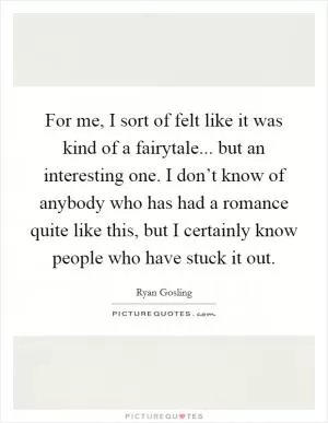For me, I sort of felt like it was kind of a fairytale... but an interesting one. I don’t know of anybody who has had a romance quite like this, but I certainly know people who have stuck it out Picture Quote #1