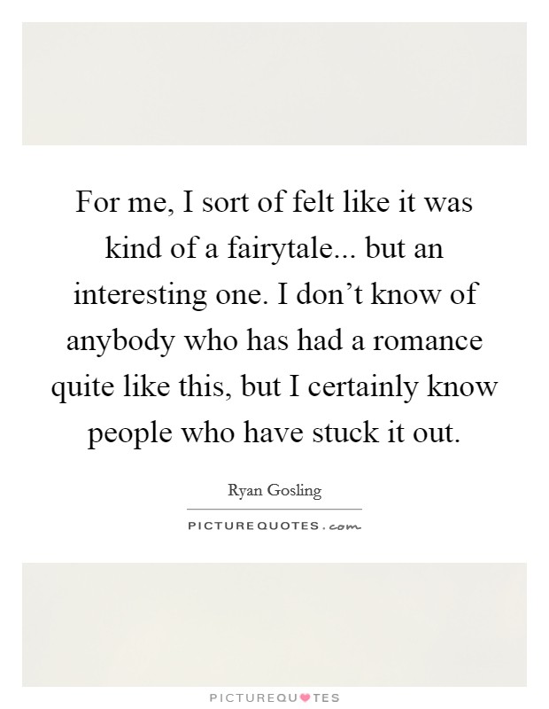 For me, I sort of felt like it was kind of a fairytale... but an interesting one. I don't know of anybody who has had a romance quite like this, but I certainly know people who have stuck it out. Picture Quote #1