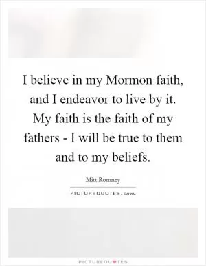 I believe in my Mormon faith, and I endeavor to live by it. My faith is the faith of my fathers - I will be true to them and to my beliefs Picture Quote #1
