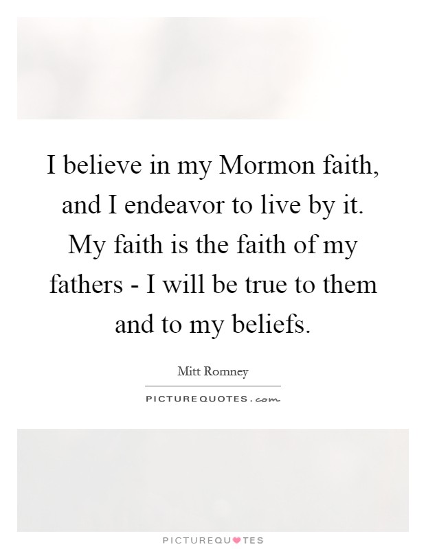 I believe in my Mormon faith, and I endeavor to live by it. My faith is the faith of my fathers - I will be true to them and to my beliefs. Picture Quote #1
