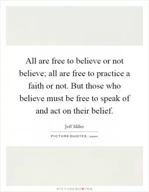 All are free to believe or not believe; all are free to practice a faith or not. But those who believe must be free to speak of and act on their belief Picture Quote #1