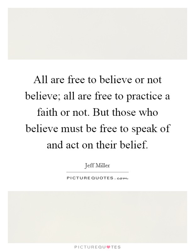 All are free to believe or not believe; all are free to practice a faith or not. But those who believe must be free to speak of and act on their belief. Picture Quote #1