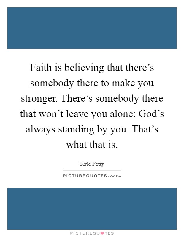 Faith is believing that there's somebody there to make you stronger. There's somebody there that won't leave you alone; God's always standing by you. That's what that is. Picture Quote #1