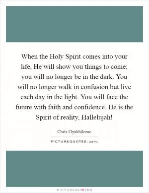 When the Holy Spirit comes into your life, He will show you things to come; you will no longer be in the dark. You will no longer walk in confusion but live each day in the light. You will face the future with faith and confidence. He is the Spirit of reality, Hallelujah! Picture Quote #1