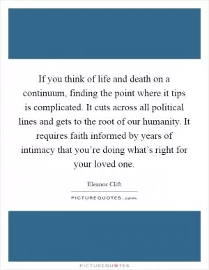 If you think of life and death on a continuum, finding the point where it tips is complicated. It cuts across all political lines and gets to the root of our humanity. It requires faith informed by years of intimacy that you’re doing what’s right for your loved one Picture Quote #1