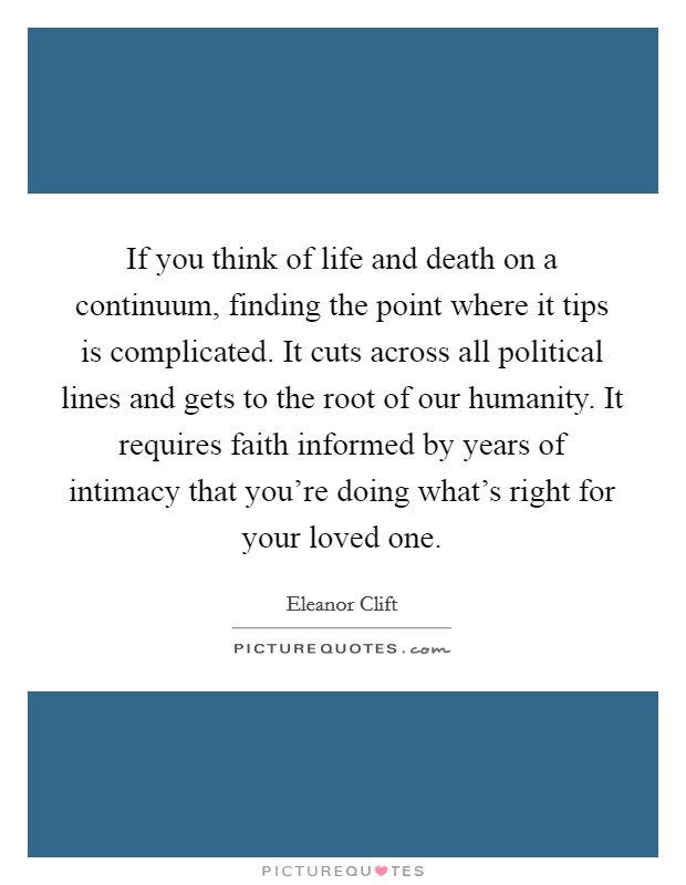If you think of life and death on a continuum, finding the point where it tips is complicated. It cuts across all political lines and gets to the root of our humanity. It requires faith informed by years of intimacy that you're doing what's right for your loved one. Picture Quote #1