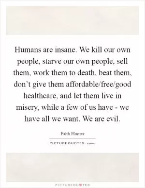 Humans are insane. We kill our own people, starve our own people, sell them, work them to death, beat them, don’t give them affordable/free/good healthcare, and let them live in misery, while a few of us have - we have all we want. We are evil Picture Quote #1