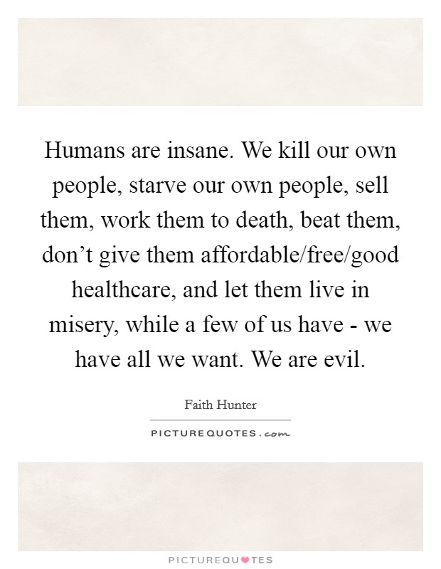 Humans are insane. We kill our own people, starve our own people, sell them, work them to death, beat them, don't give them affordable/free/good healthcare, and let them live in misery, while a few of us have - we have all we want. We are evil. Picture Quote #1