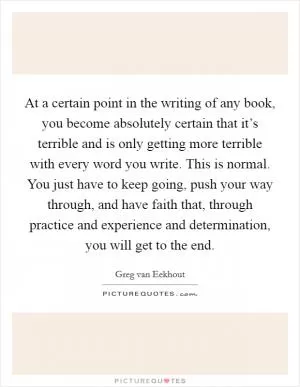 At a certain point in the writing of any book, you become absolutely certain that it’s terrible and is only getting more terrible with every word you write. This is normal. You just have to keep going, push your way through, and have faith that, through practice and experience and determination, you will get to the end Picture Quote #1