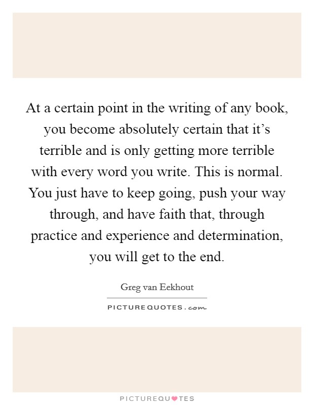 At a certain point in the writing of any book, you become absolutely certain that it's terrible and is only getting more terrible with every word you write. This is normal. You just have to keep going, push your way through, and have faith that, through practice and experience and determination, you will get to the end. Picture Quote #1