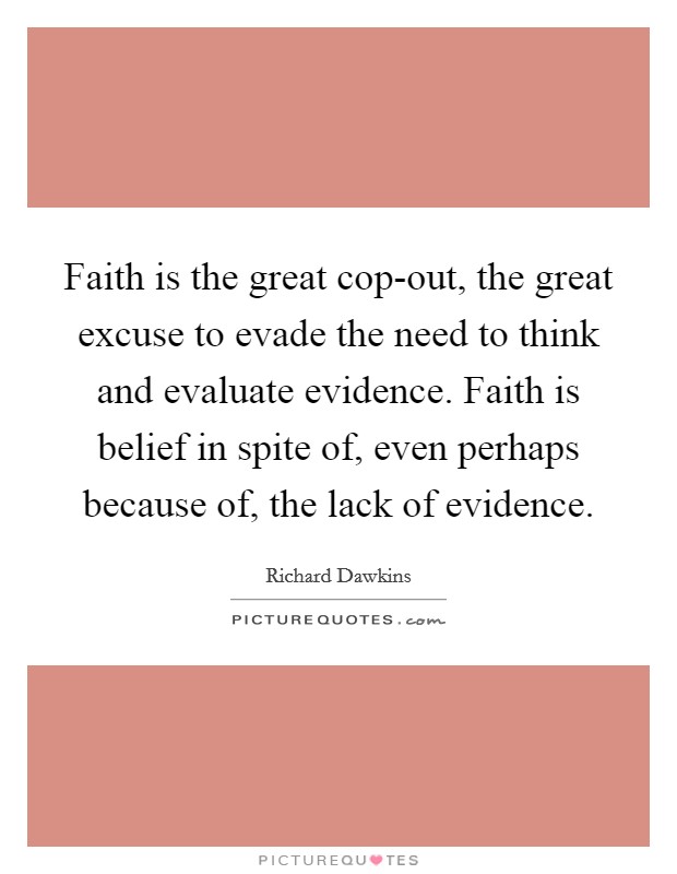 Faith is the great cop-out, the great excuse to evade the need to think and evaluate evidence. Faith is belief in spite of, even perhaps because of, the lack of evidence. Picture Quote #1