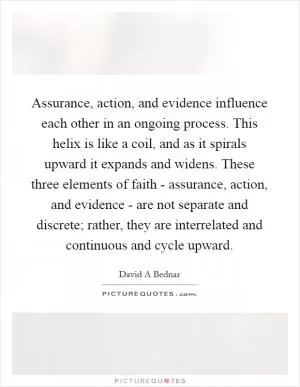 Assurance, action, and evidence influence each other in an ongoing process. This helix is like a coil, and as it spirals upward it expands and widens. These three elements of faith - assurance, action, and evidence - are not separate and discrete; rather, they are interrelated and continuous and cycle upward Picture Quote #1