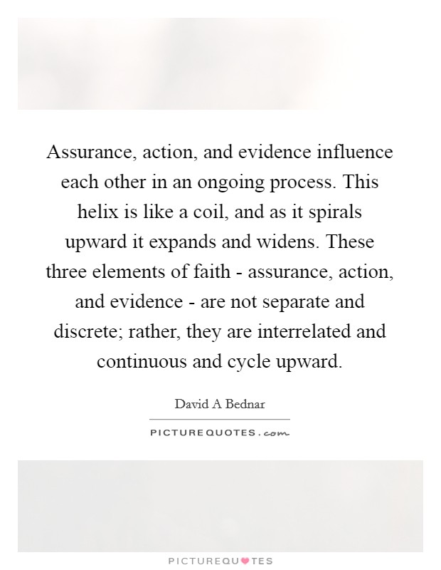 Assurance, action, and evidence influence each other in an ongoing process. This helix is like a coil, and as it spirals upward it expands and widens. These three elements of faith - assurance, action, and evidence - are not separate and discrete; rather, they are interrelated and continuous and cycle upward. Picture Quote #1