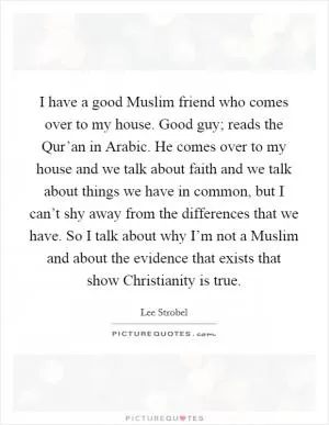 I have a good Muslim friend who comes over to my house. Good guy; reads the Qur’an in Arabic. He comes over to my house and we talk about faith and we talk about things we have in common, but I can’t shy away from the differences that we have. So I talk about why I’m not a Muslim and about the evidence that exists that show Christianity is true Picture Quote #1