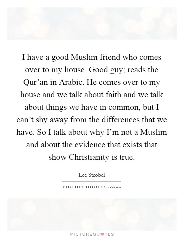 I have a good Muslim friend who comes over to my house. Good guy; reads the Qur'an in Arabic. He comes over to my house and we talk about faith and we talk about things we have in common, but I can't shy away from the differences that we have. So I talk about why I'm not a Muslim and about the evidence that exists that show Christianity is true. Picture Quote #1