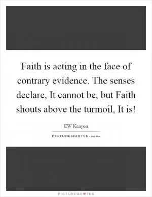 Faith is acting in the face of contrary evidence. The senses declare, It cannot be, but Faith shouts above the turmoil, It is! Picture Quote #1