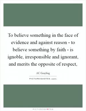 To believe something in the face of evidence and against reason - to believe something by faith - is ignoble, irresponsible and ignorant, and merits the opposite of respect, Picture Quote #1