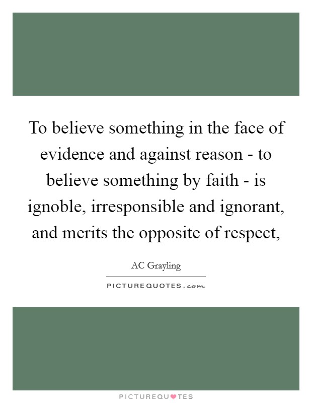 To believe something in the face of evidence and against reason - to believe something by faith - is ignoble, irresponsible and ignorant, and merits the opposite of respect, Picture Quote #1
